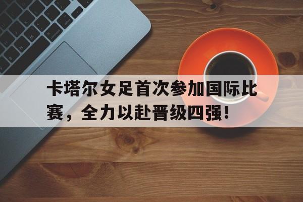 aoa体育官网-卡塔尔女足首次参加国际比赛，全力以赴晋级四强！的简单介绍